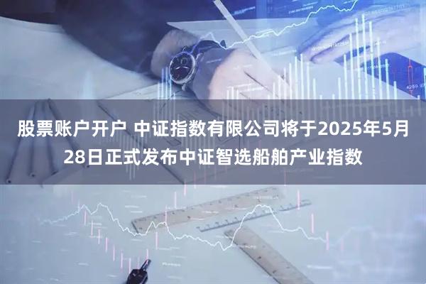 股票账户开户 中证指数有限公司将于2025年5月28日正式发布中证智选船舶产业指数
