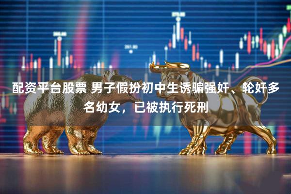 配资平台股票 男子假扮初中生诱骗强奸、轮奸多名幼女，已被执行死刑